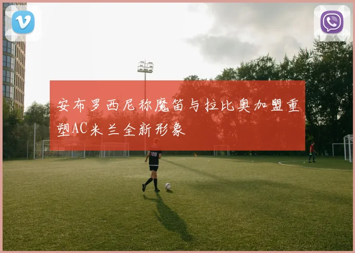 安布罗西尼称魔笛与拉比奥加盟重塑AC米兰全新形象